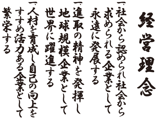 経営理念　一、社会から認められ　社会から求められる企業として 　　永遠に発展する 一、進取の精神を発揮し　地球規模企業として 　　世界に躍進する 一、人材を育成し　自己の向上をすすめ　活力ある企業として繁栄する